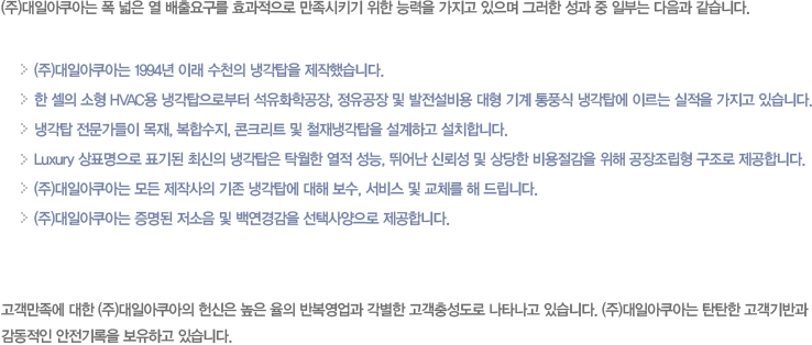 (주)대일아쿠아는 폭 넓은 열 배출요구를 효과적으로 만족시키기 위한 능력을 가지고 있으며 그러한 성과 중 일부는 다음과 같습니다. (주)대일아쿠아는 1994년 이래 수천의 냉각탑을 제작했습니다. 한 셀의 소형 hvac용 냉각탑으로부터 석유화학공장, 정유공장 및 발전설비용 대형 기계 통풍식 냉각탑에 이르는 실적을 가지고 있습니다. 냉각탑 전문가들이 목재, 복합수지, 콘크리트 및 철재냉각탑을 설계하고 설치합니다. Luxury 상표명으로 표기된 최신의 냉각탑은 탁월한 열적 성능, 뛰어난 신뢰성 및 상당한 비용절감을 위해 공장조립형 구조로 제공합니다. (주)대일아쿠아는 모든 제작사의 기존 냉각탑에 대해 보수, 서비스 및 교체를 해 드립니다. (주)대일아쿠아는 증명된 저소음 및 백연경감을 선택사양으로 제공합니다. 고객만족에 대한 (주)대일아쿠아의 헌신은 높은 율의 반복영업과 각별한 고객충성도로 나타나고 있습니다. (주)대일아쿠아는 탄탄한 고객기반과 감동적인 안전기록을 보유하고 있습니다.